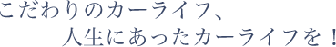 こだわりのカーライフ、人生にあったカーライフを！