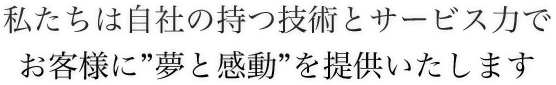 私たちは自社の持つ技術とサービス力でお客様に”夢と感動”を提供いたします